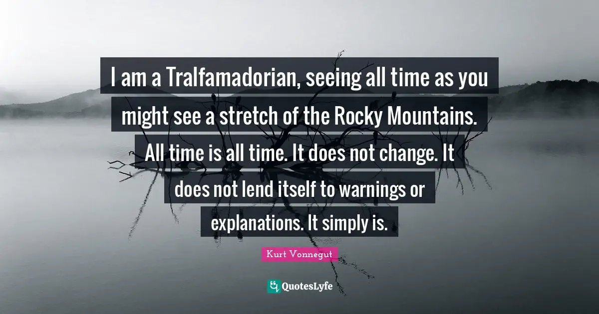 I am a Tralfamadorian, seeing all time as you might see a stretch of the Rocky Mountains. All time is all time. It does not change. It does not lend itself to warnings or explanations. It simply is.