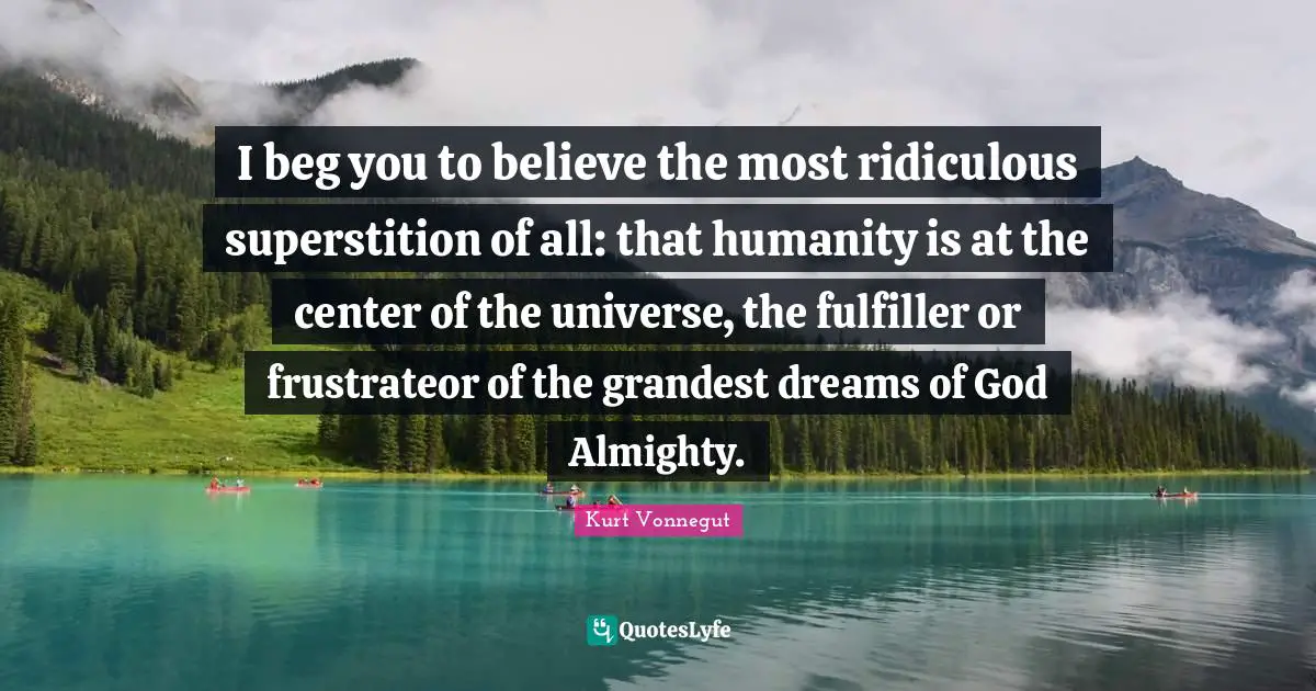 I beg you to believe the most ridiculous superstition of all: that humanity is at the center of the universe, the fulfiller or frustrateor of the grandest dreams of God Almighty.