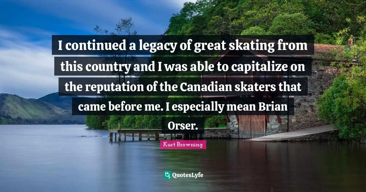 I continued a legacy of great skating from this country and I was able to capitalize on the reputation of the Canadian skaters that came before me. I especially mean Brian Orser.