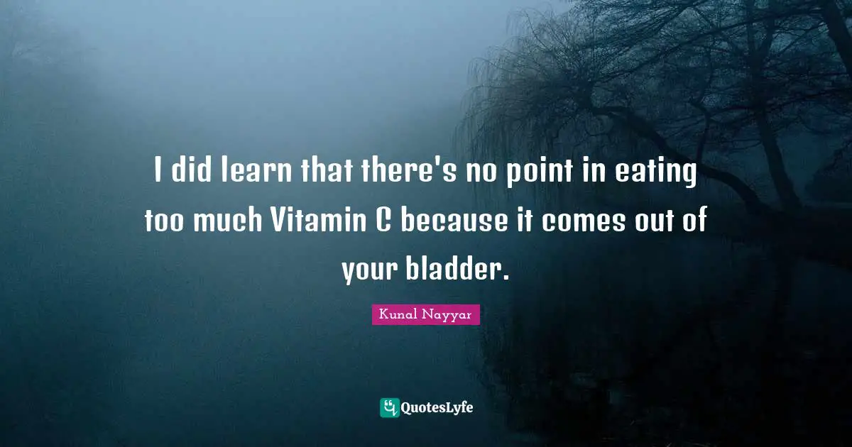 I did learn that there's no point in eating too much Vitamin C because it comes out of your bladder.
