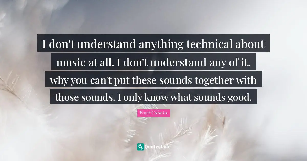 I don't understand anything technical about music at all. I don't understand any of it, why you can't put these sounds together with those sounds. I only know what sounds good.