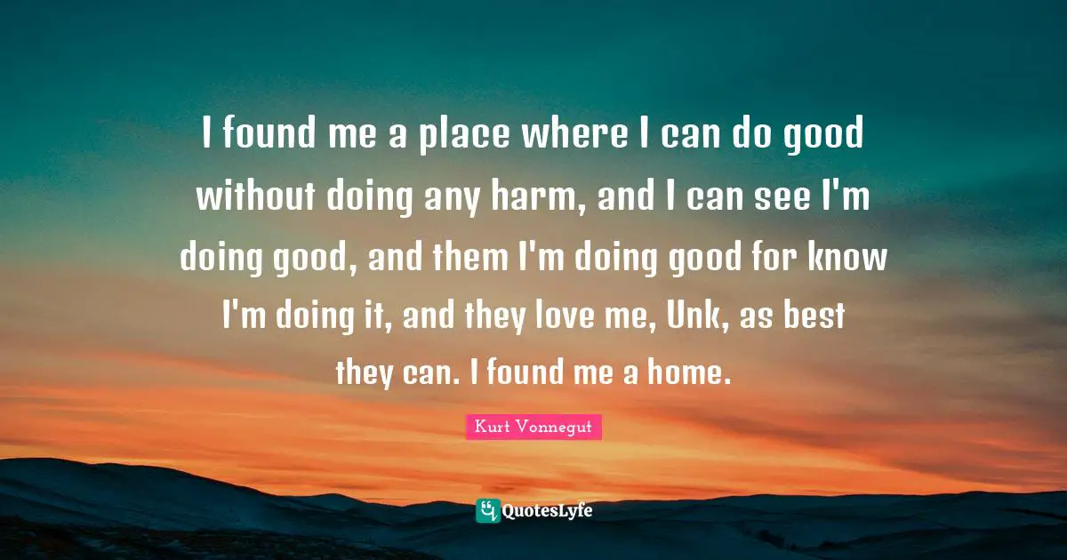 I found me a place where I can do good without doing any harm, and I can see I'm doing good, and them I'm doing good for know I'm doing it, and they love me, Unk, as best they can. I found me a home.