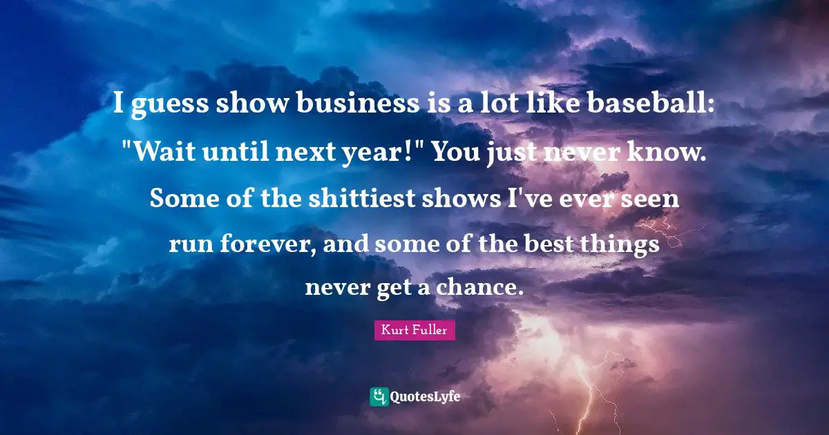 I guess show business is a lot like baseball: "Wait until next year!" You just never know. Some of the shittiest shows I've ever seen run forever, and some of the best things never get a chance.