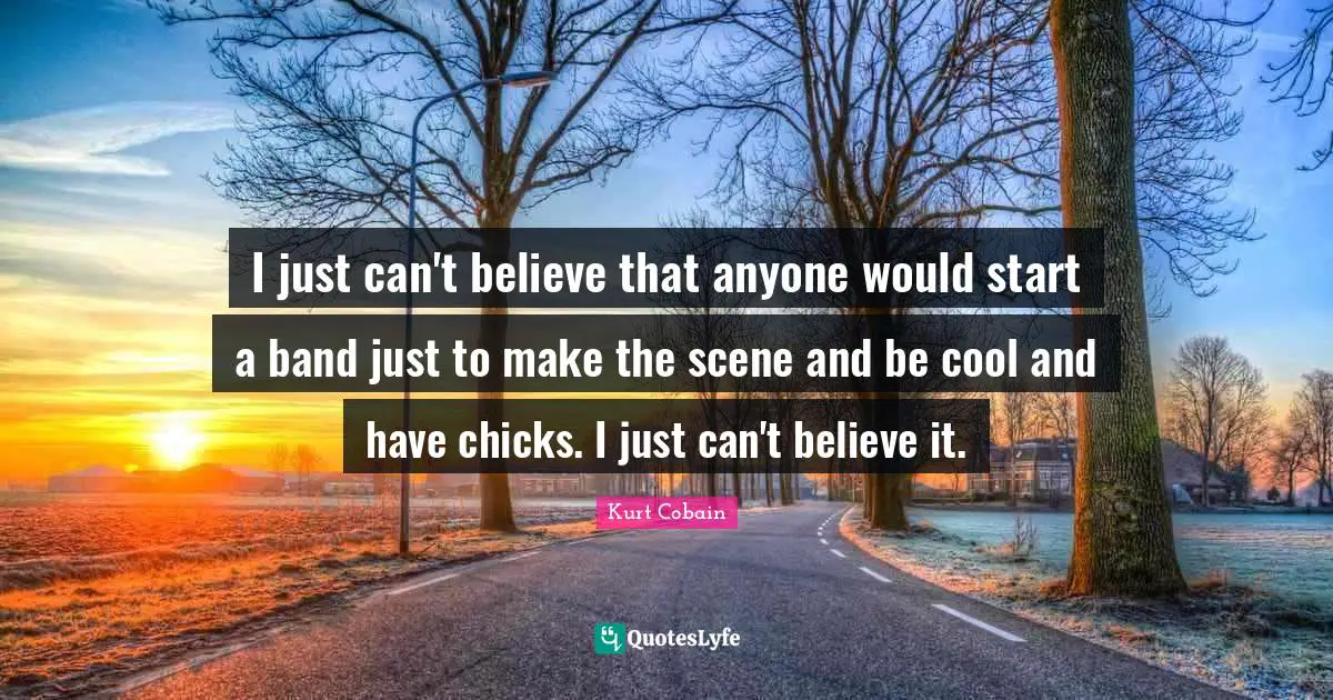 I just can't believe that anyone would start a band just to make the scene and be cool and have chicks. I just can't believe it.