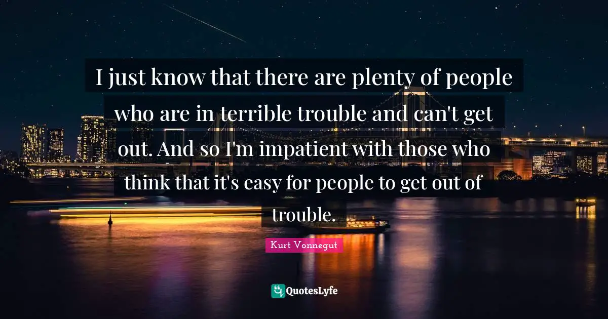 I just know that there are plenty of people who are in terrible trouble and can't get out. And so I'm impatient with those who think that it's easy for people to get out of trouble.