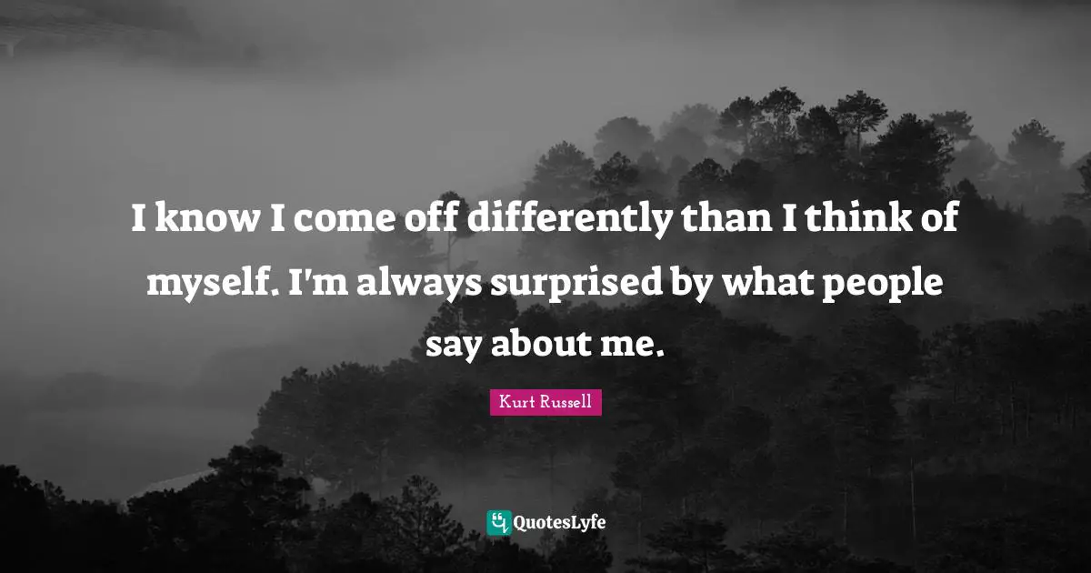 I know I come off differently than I think of myself. I'm always surprised by what people say about me.