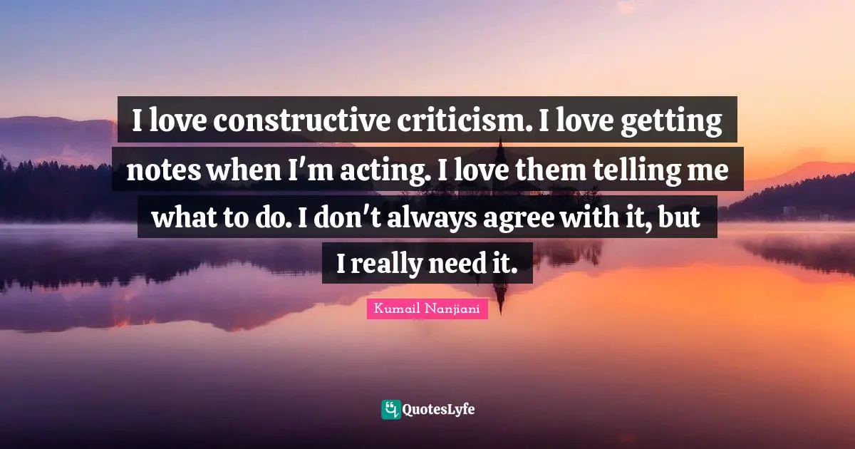 I love constructive criticism. I love getting notes when I'm acting. I love them telling me what to do. I don't always agree with it, but I really need it.