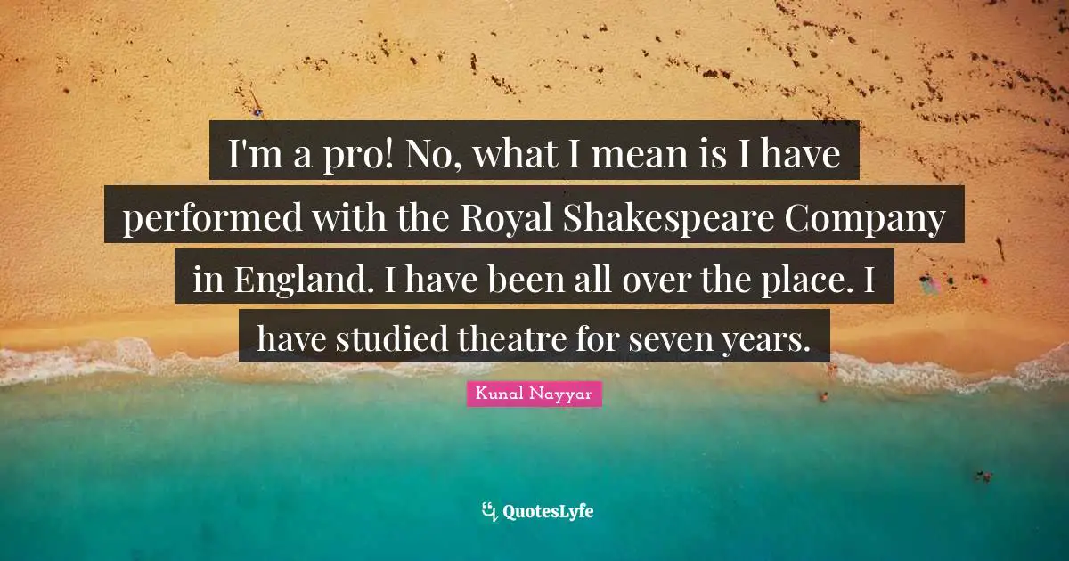 I'm a pro! No, what I mean is I have performed with the Royal Shakespeare Company in England. I have been all over the place. I have studied theatre for seven years.