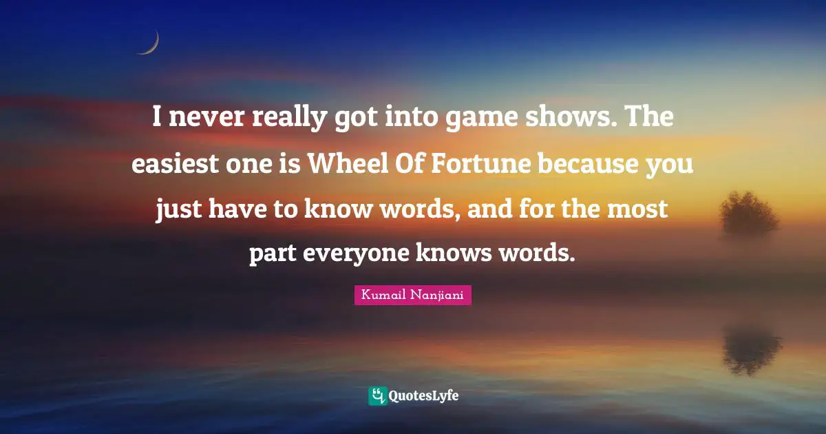 I never really got into game shows. The easiest one is Wheel Of Fortune because you just have to know words, and for the most part everyone knows words.