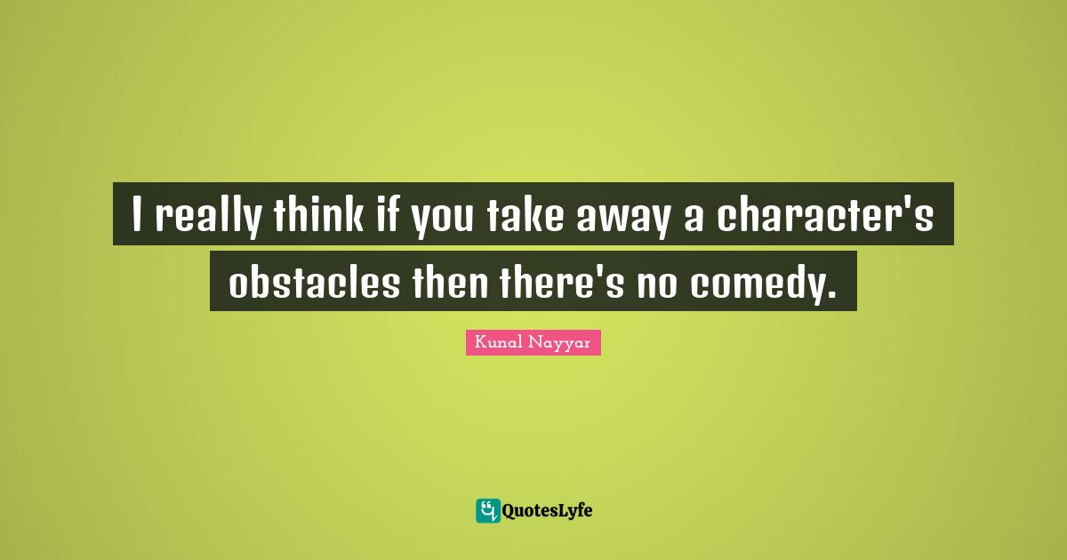 I really think if you take away a character's obstacles then there's no comedy.