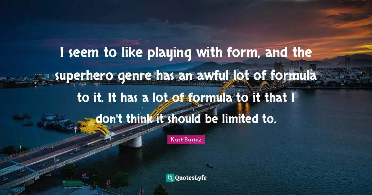 I seem to like playing with form, and the superhero genre has an awful lot of formula to it. It has a lot of formula to it that I don't think it should be limited to.