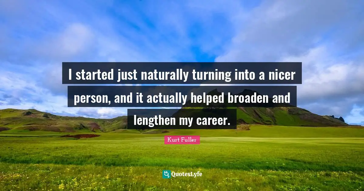 I started just naturally turning into a nicer person, and it actually helped broaden and lengthen my career.