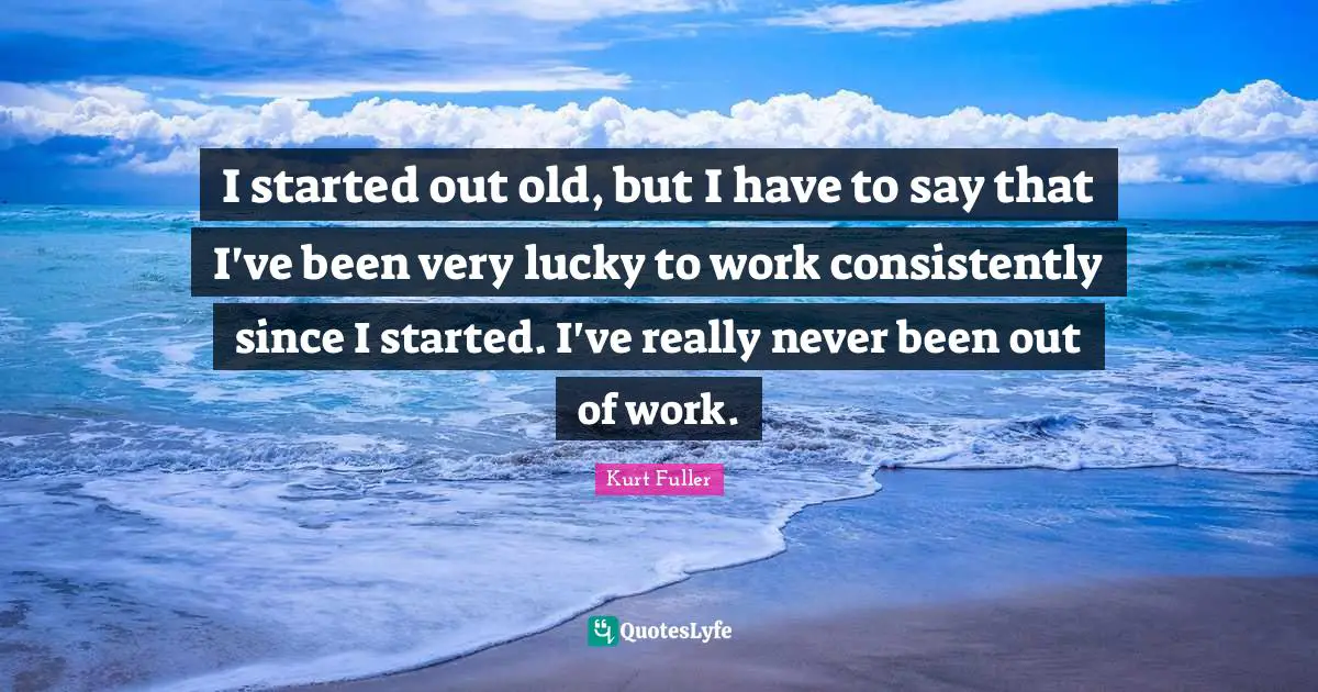 I started out old, but I have to say that I've been very lucky to work consistently since I started. I've really never been out of work.