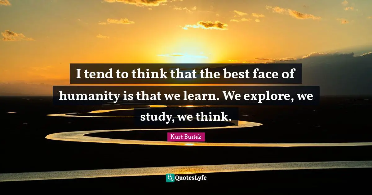 I tend to think that the best face of humanity is that we learn. We explore, we study, we think.