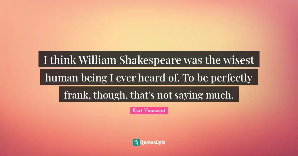 I think William Shakespeare was the wisest human being I ever heard of. To be perfectly frank, though, that's not saying much.