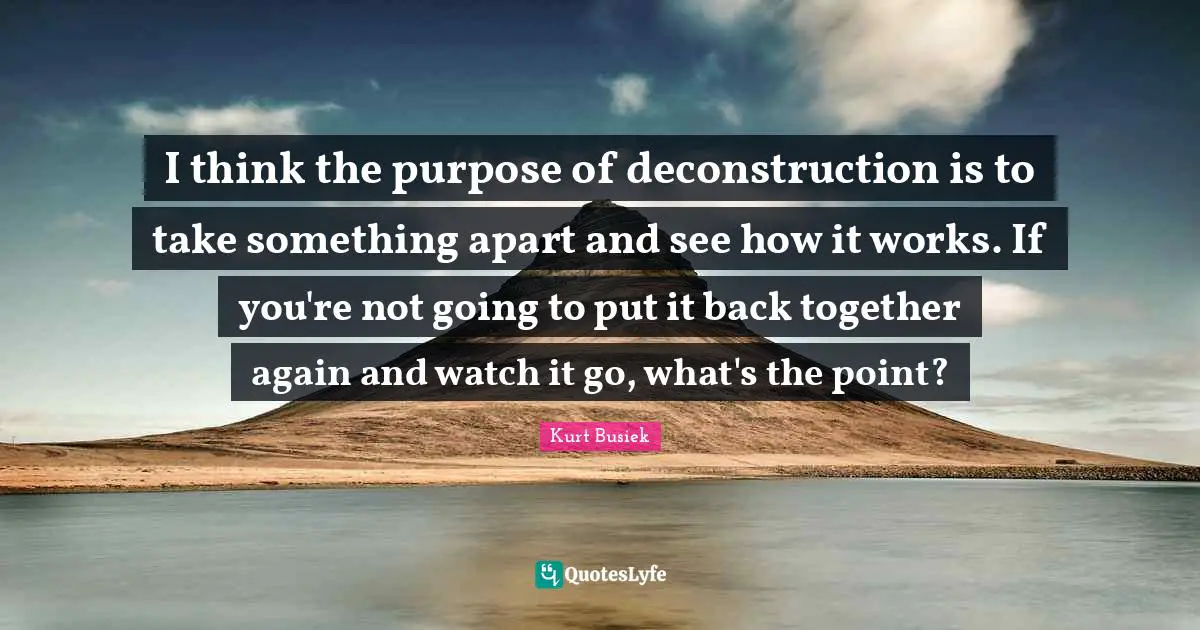 Back Together Quotes: "I think the purpose of deconstruction is to take something apart and see how it works. If you're not going to put it back together again and watch it go, what's the point?"