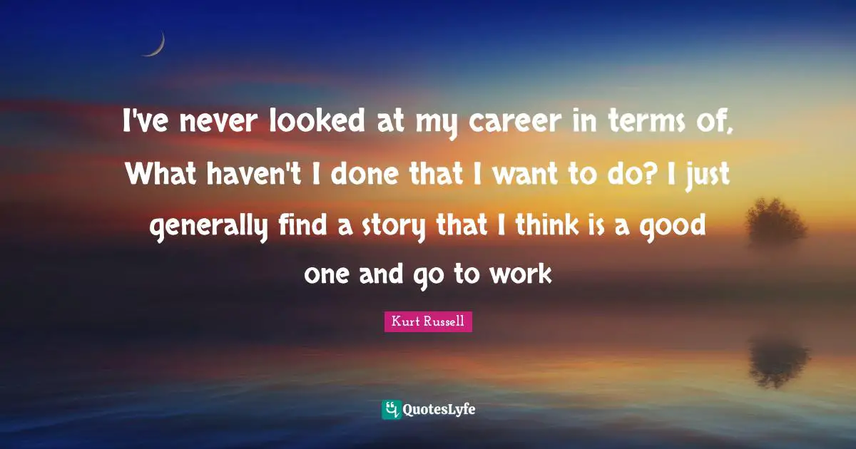 I've never looked at my career in terms of, What haven't I done that I want to do? I just generally find a story that I think is a good one and go to work