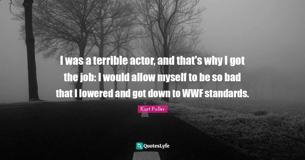 I was a terrible actor, and that's why I got the job: I would allow myself to be so bad that I lowered and got down to WWF standards.