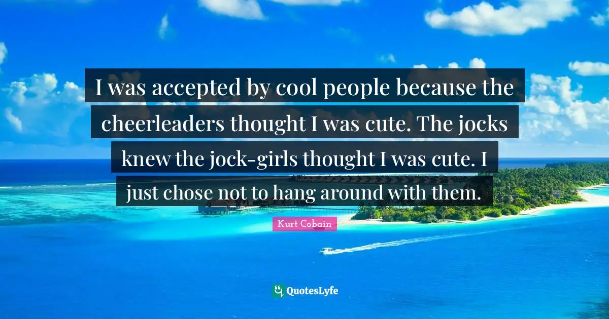 I was accepted by cool people because the cheerleaders thought I was cute. The jocks knew the jock-girls thought I was cute. I just chose not to hang around with them.