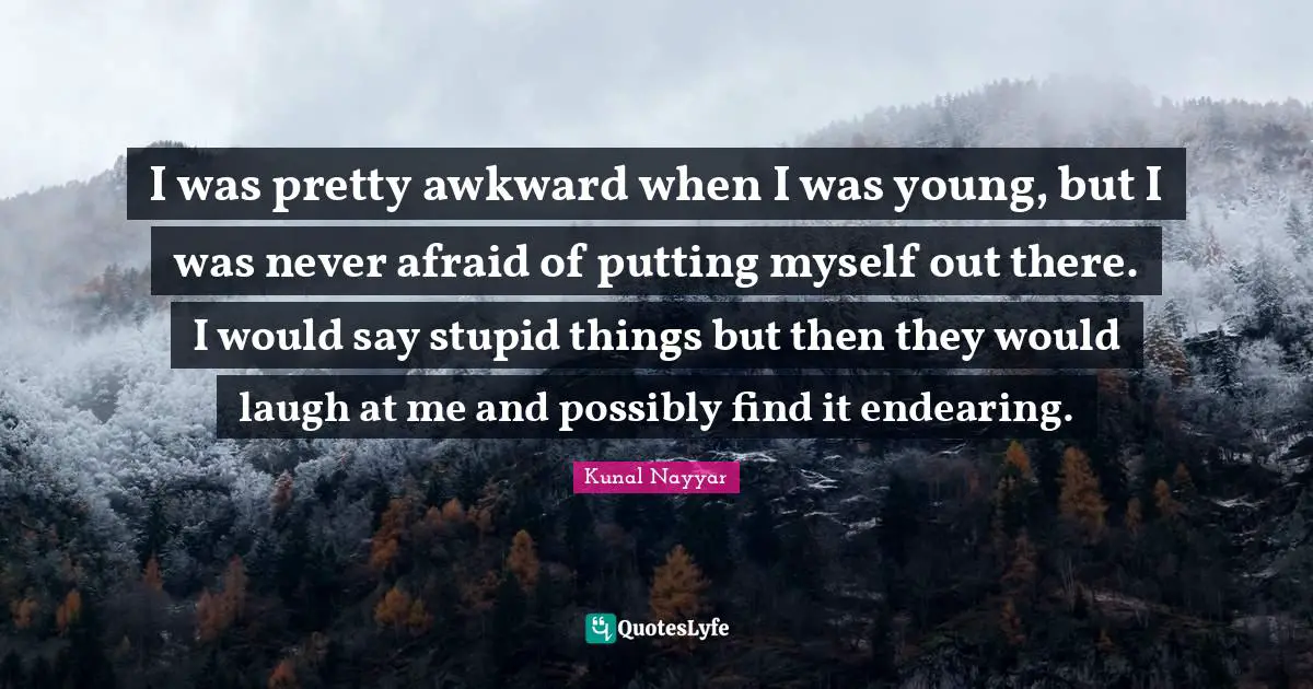 I was pretty awkward when I was young, but I was never afraid of putting myself out there. I would say stupid things but then they would laugh at me and possibly find it endearing.