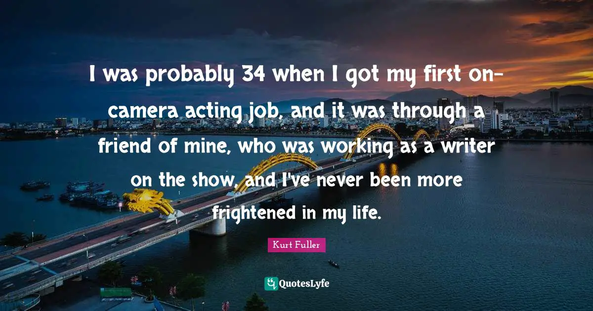 I was probably 34 when I got my first on-camera acting job, and it was through a friend of mine, who was working as a writer on the show, and I've never been more frightened in my life.