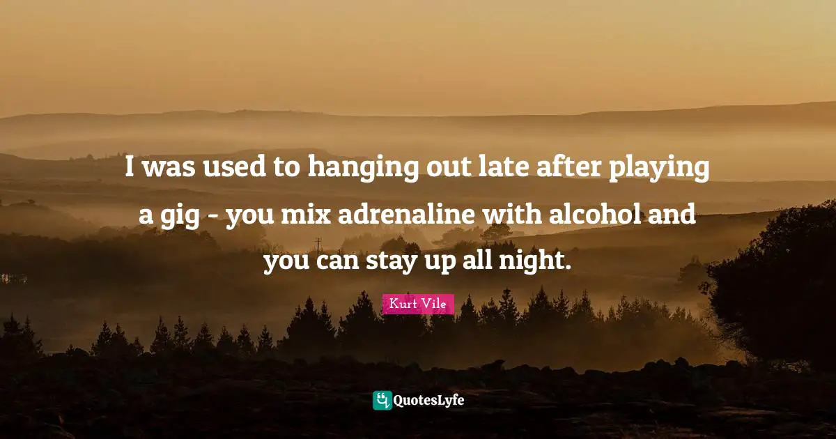 I was used to hanging out late after playing a gig - you mix adrenaline with alcohol and you can stay up all night.