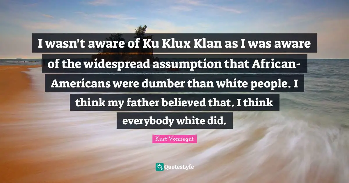 I wasn't aware of Ku Klux Klan as I was aware of the widespread assumption that African-Americans were dumber than white people. I think my father believed that. I think everybody white did.