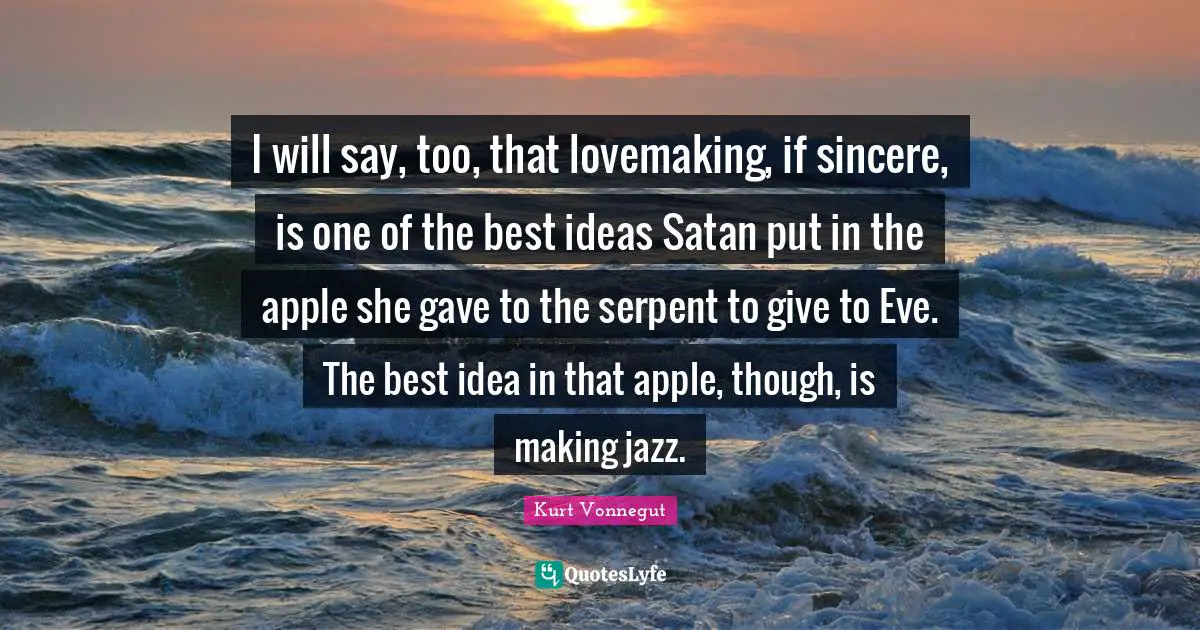 I will say, too, that lovemaking, if sincere, is one of the best ideas Satan put in the apple she gave to the serpent to give to Eve. The best idea in that apple, though, is making jazz.