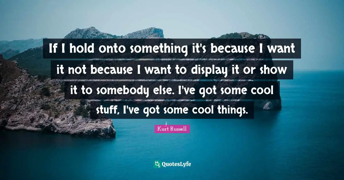 If I hold onto something it's because I want it not because I want to display it or show it to somebody else. I've got some cool stuff, I've got some cool things.