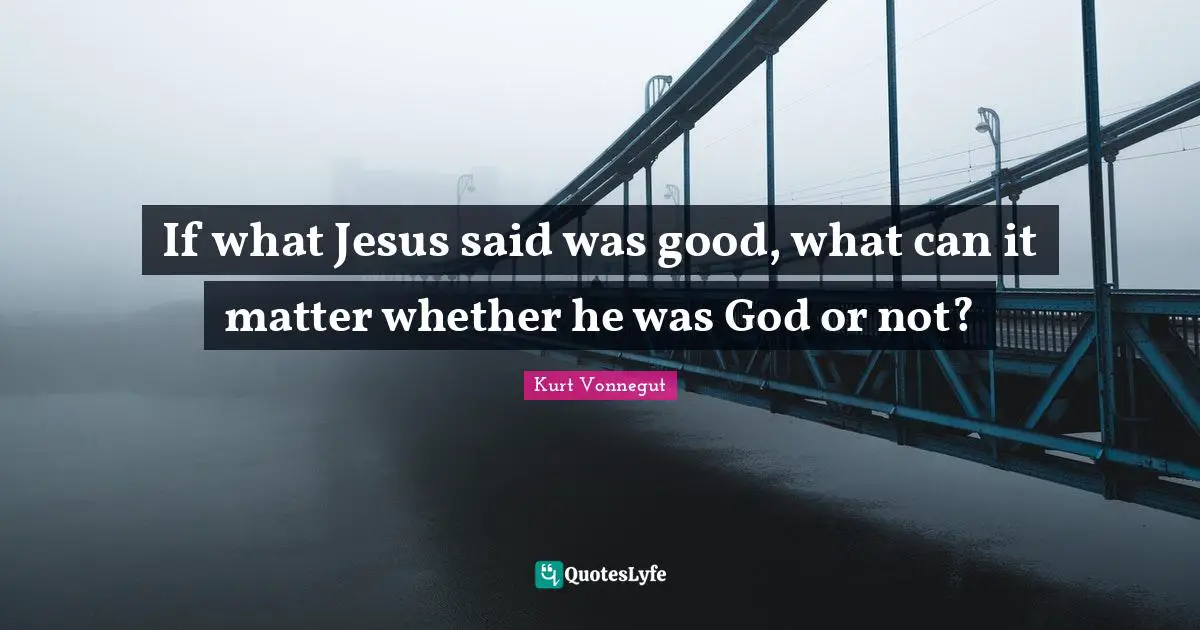If what Jesus said was good, what can it matter whether he was God or not?