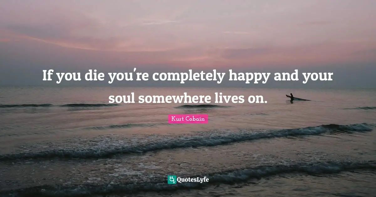 Kurt Cobain Quotes: "If you die you're completely happy and your soul somewhere lives on."