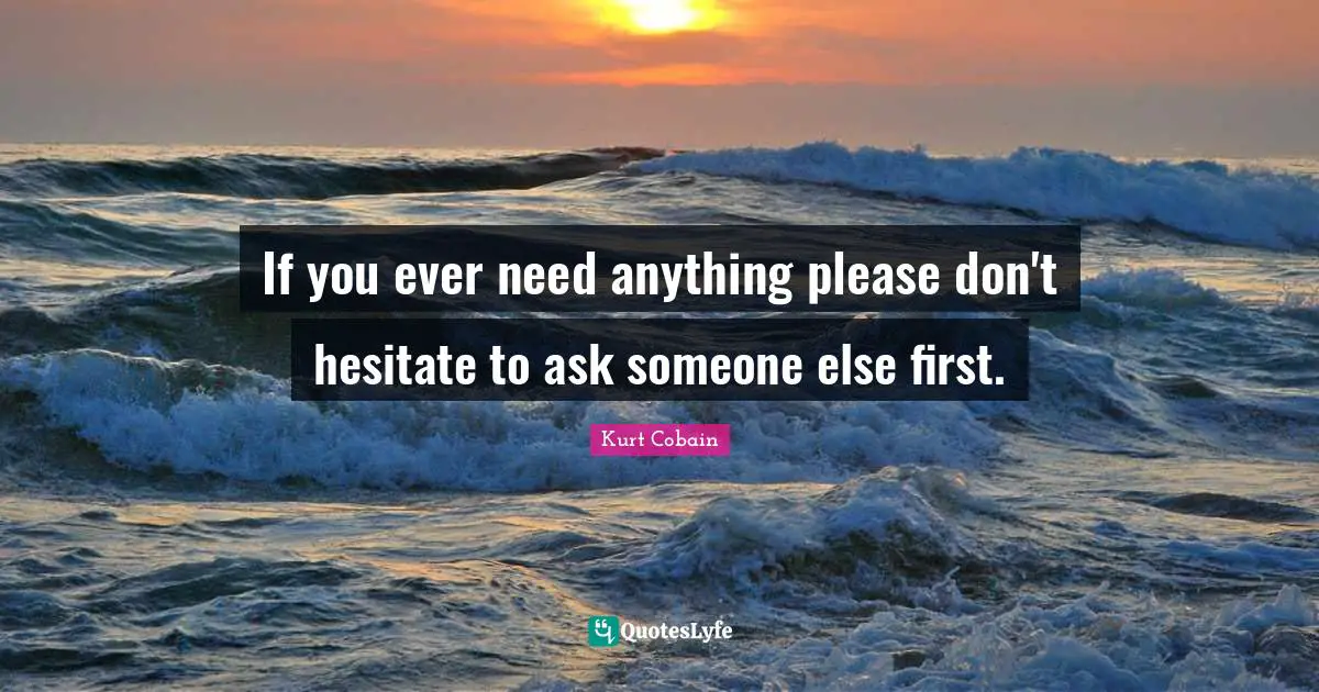 If you ever need anything please don't hesitate to ask someone else first.