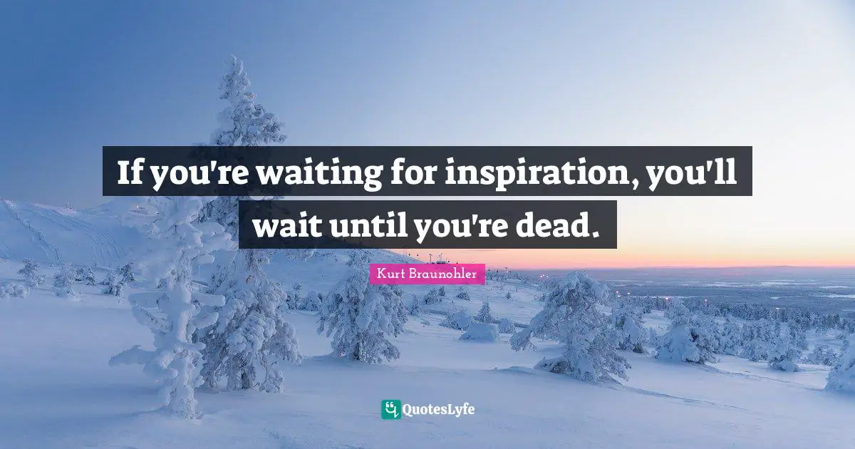 If you're waiting for inspiration, you'll wait until you're dead.