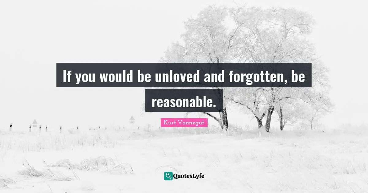 If you would be unloved and forgotten, be reasonable.