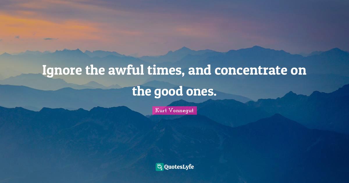 Ignore the awful times, and concentrate on the good ones.