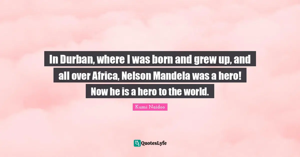 In Durban, where I was born and grew up, and all over Africa, Nelson Mandela was a hero! Now he is a hero to the world.