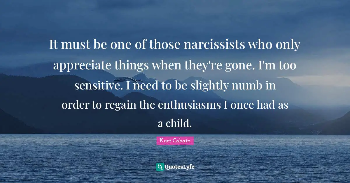 Kurt Cobain Quotes: "It must be one of those narcissists who only appreciate things when they're gone. I'm too sensitive. I need to be slightly numb in order to regain the enthusiasms I once had as a child."