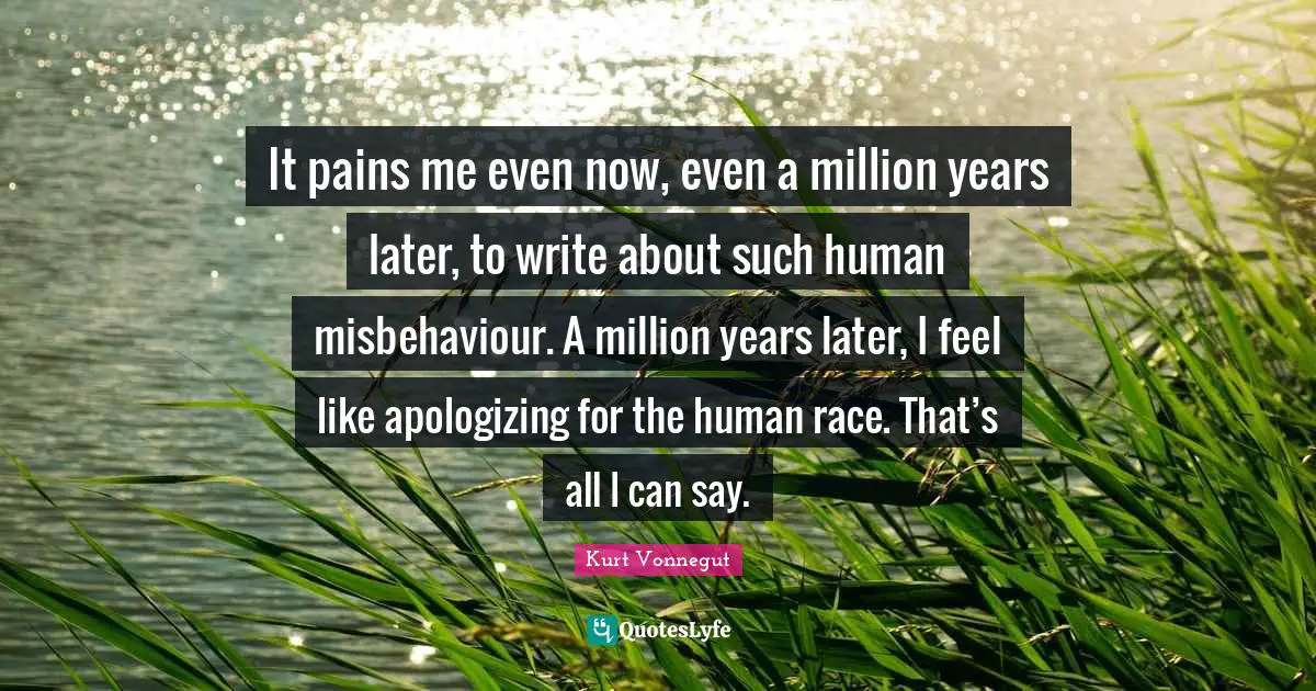 It pains me even now, even a million years later, to write about such human misbehaviour. A million years later, I feel like apologizing for the human race. That’s all I can say.