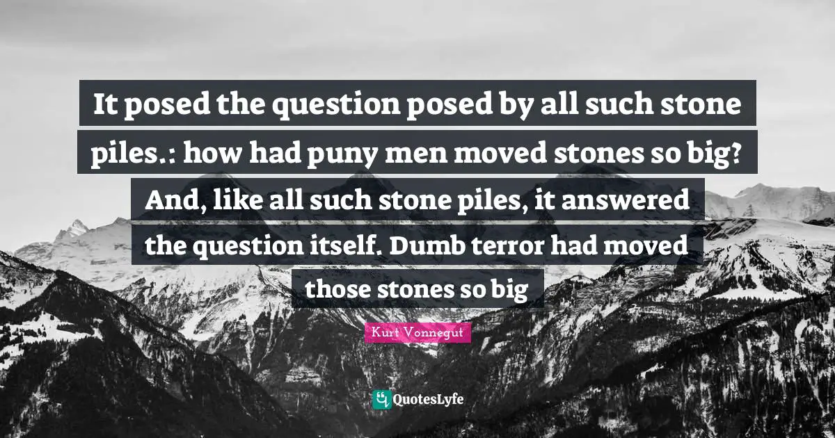 It posed the question posed by all such stone piles.: how had puny men moved stones so big? And, like all such stone piles, it answered the question itself. Dumb terror had moved those stones so big