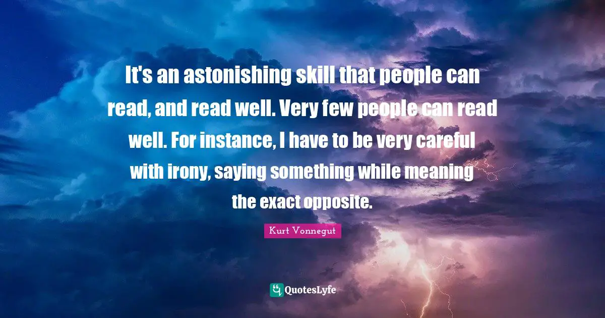 It's an astonishing skill that people can read, and read well. Very few people can read well. For instance, I have to be very careful with irony, saying something while meaning the exact opposite.