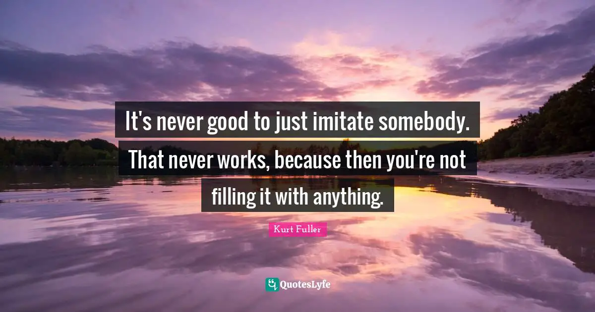 It's never good to just imitate somebody. That never works, because then you're not filling it with anything.