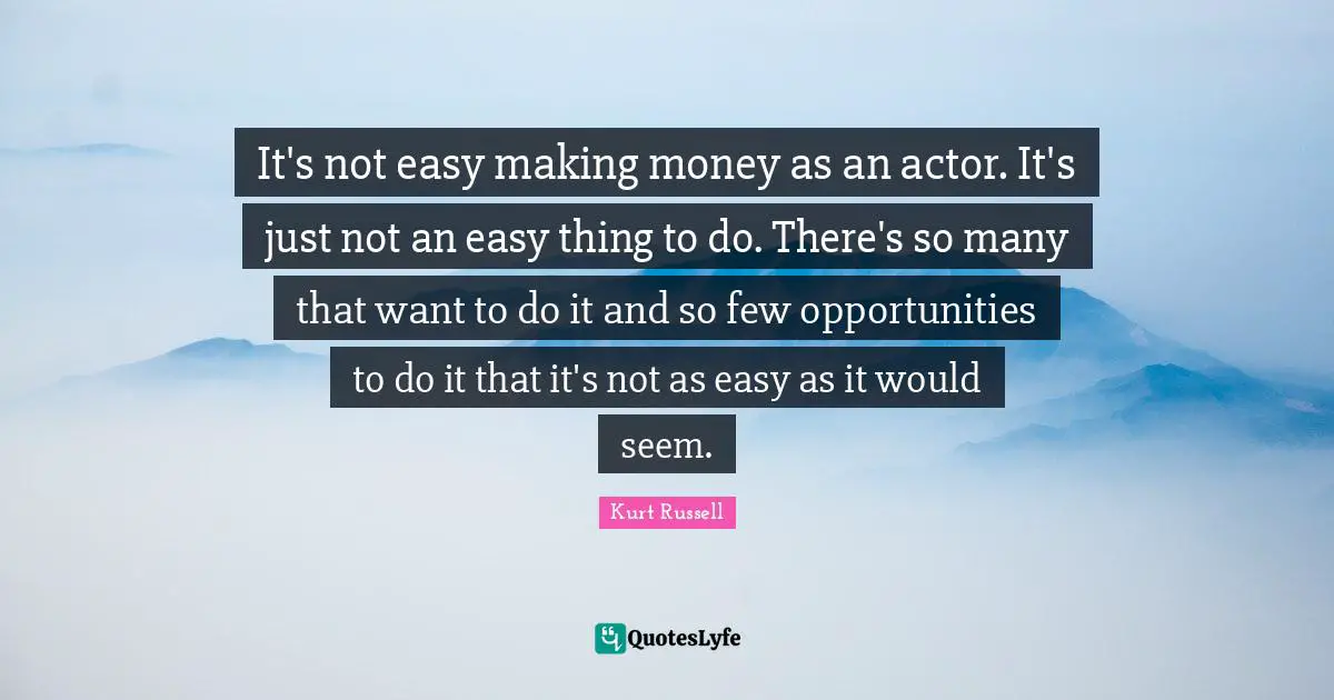 It's not easy making money as an actor. It's just not an easy thing to do. There's so many that want to do it and so few opportunities to do it that it's not as easy as it would seem.