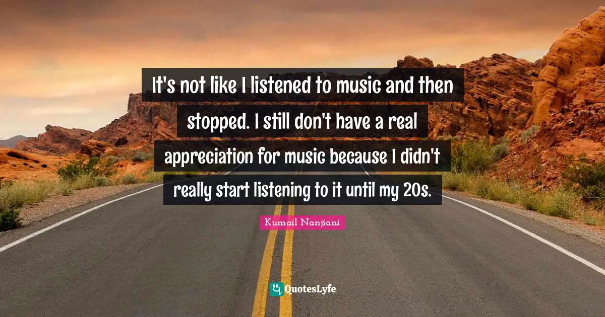 It's not like I listened to music and then stopped. I still don't have a real appreciation for music because I didn't really start listening to it until my 20s.