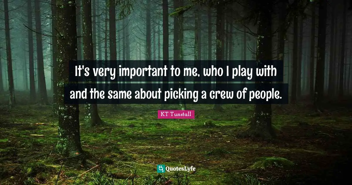 It's very important to me, who I play with and the same about picking a crew of people.