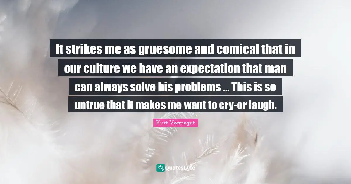 It strikes me as gruesome and comical that in our culture we have an expectation that man can always solve his problems ... This is so untrue that it makes me want to cry-or laugh.
