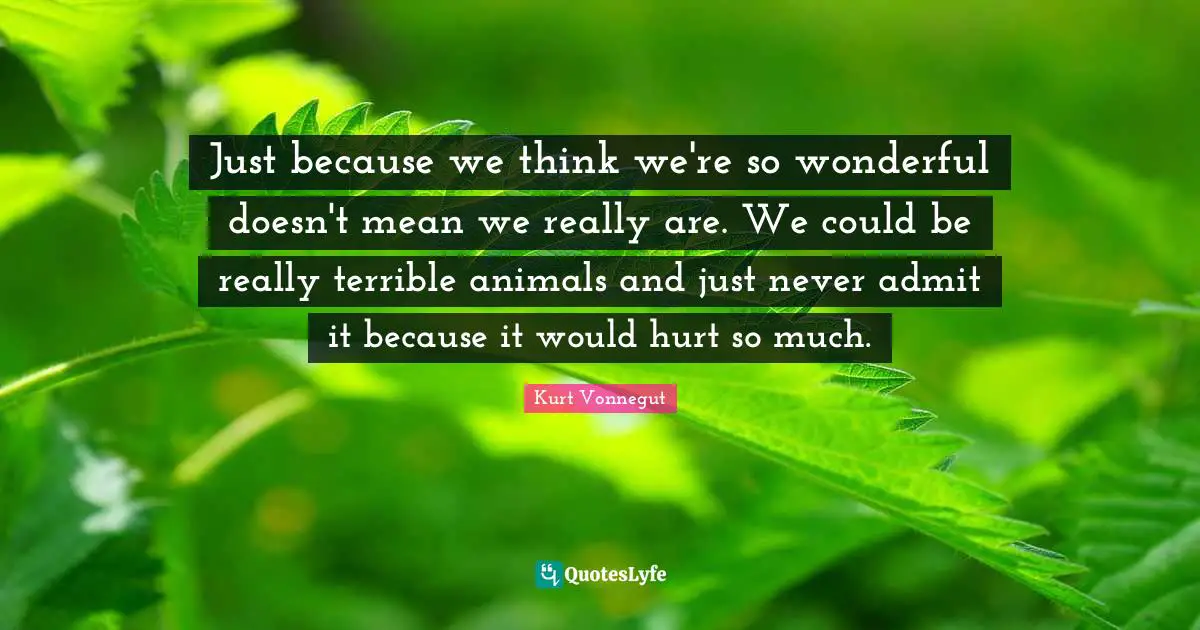 Just because we think we're so wonderful doesn't mean we really are. We could be really terrible animals and just never admit it because it would hurt so much.