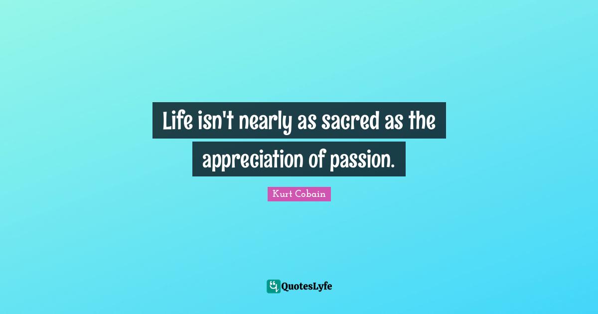 Kurt Cobain Quotes: "Life isn't nearly as sacred as the appreciation of passion."