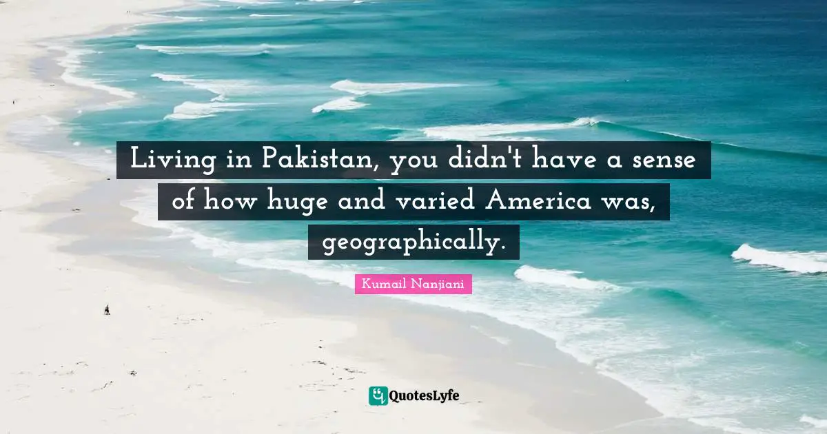 Living in Pakistan, you didn't have a sense of how huge and varied America was, geographically.