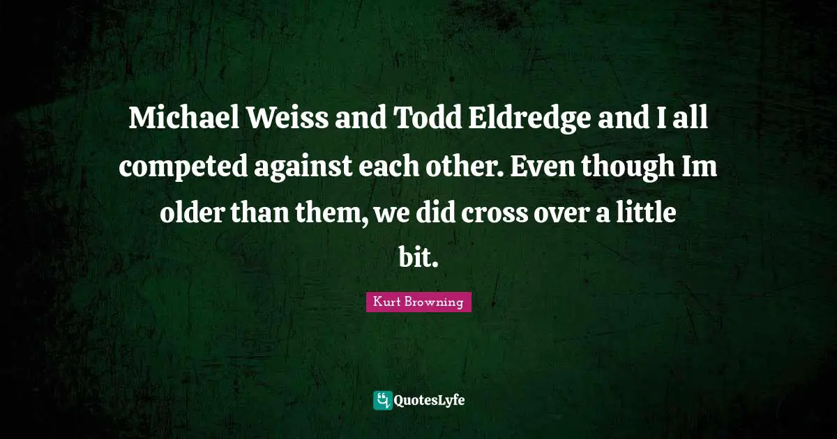 Michael Weiss and Todd Eldredge and I all competed against each other. Even though Im older than them, we did cross over a little bit.