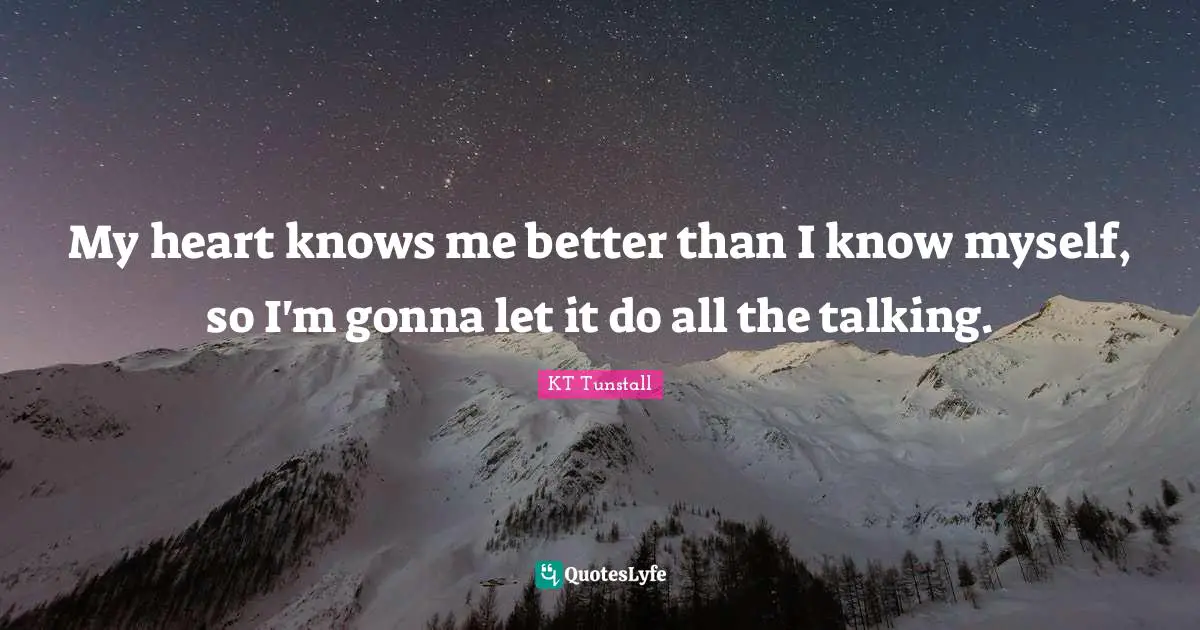 My heart knows me better than I know myself, so I'm gonna let it do all the talking.